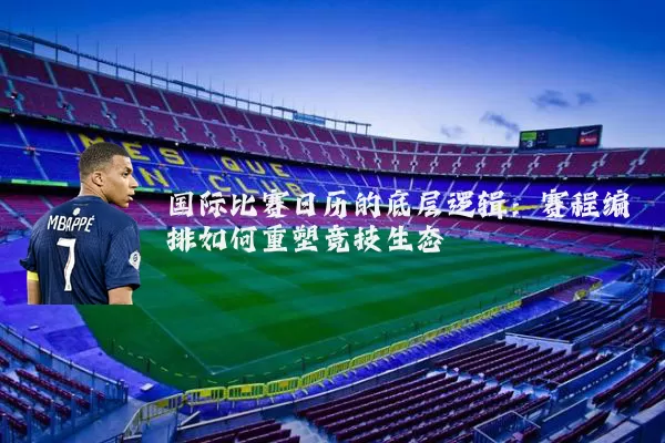 国际比赛日历的底层逻辑：赛程编排如何重塑竞技生态